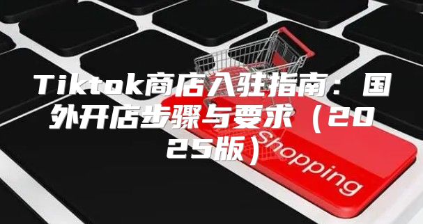 Tiktok商店入驻指南：国外开店步骤与要求2025版