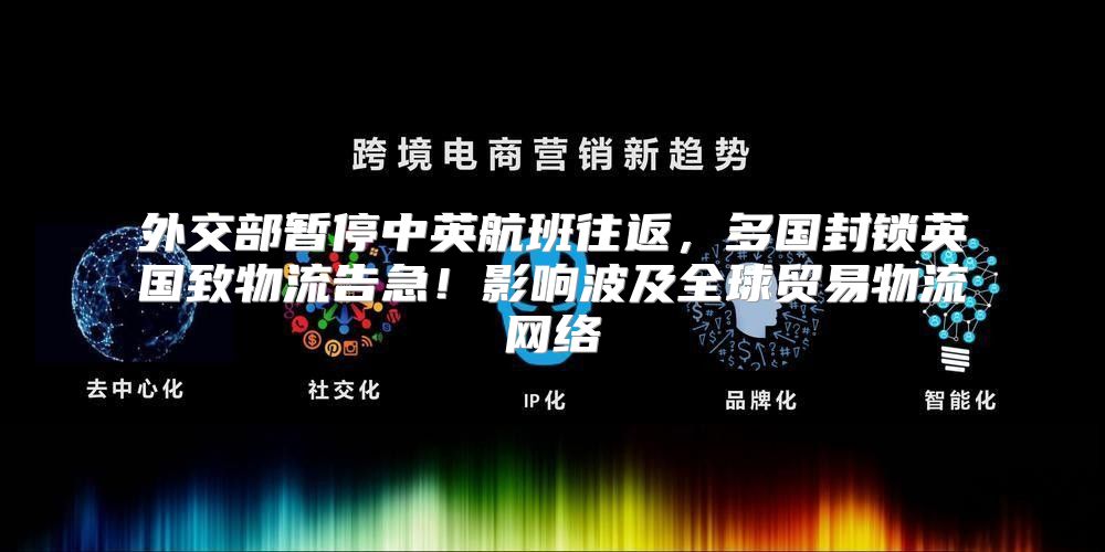 外交部暂停中英航班往返，多国封锁英国致物流告急！影响波及全球贸易物流网络