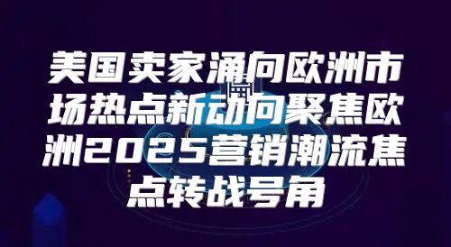 美国卖家涌向欧洲市场热点新动向聚焦欧洲2025营销潮流焦点转战号角