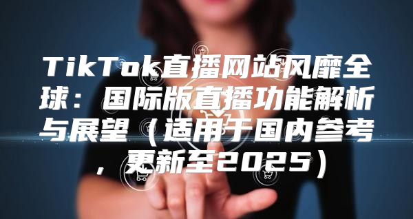 TikTok直播网站风靡全球：国际版直播功能解析与展望适用于国内参考，更新至2025