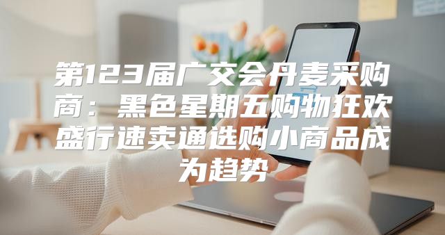 第123届广交会丹麦采购商：黑色星期五购物狂欢盛行速卖通选购小商品成为趋势