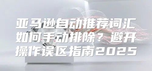 亚马逊自动推荐词汇如何手动排除？避开操作误区指南2025