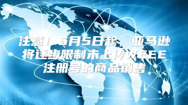 注意！6月5日起，亚马逊将逐步限制未上传WEEE注册号的商品销售