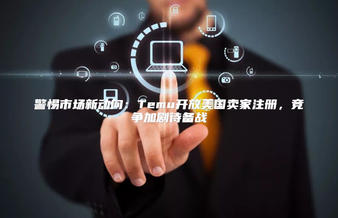 警惕市场新动向：Temu开放美国卖家注册，竞争加剧待备战