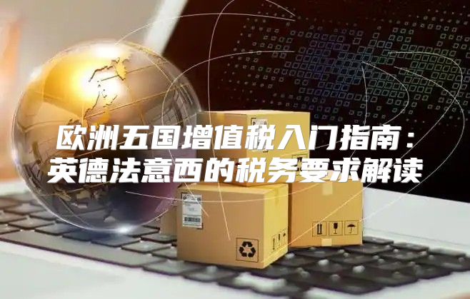 欧洲五国增值税入门指南：英德法意西的税务要求解读