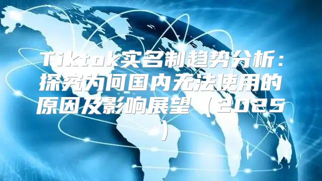 Tiktok实名制趋势分析：探究为何国内无法使用的原因及影响展望2025