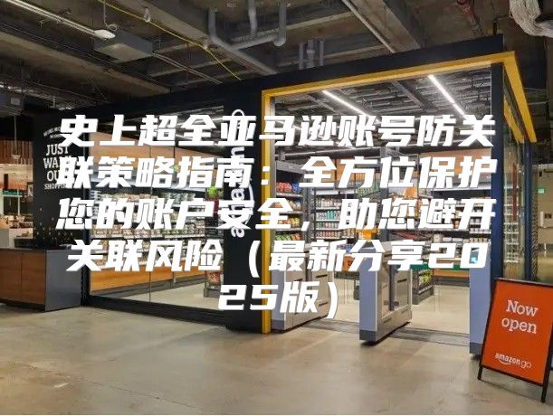 史上超全亚马逊账号防关联策略指南：全方位保护您的账户安全，助您避开关联风险最新分享2025版