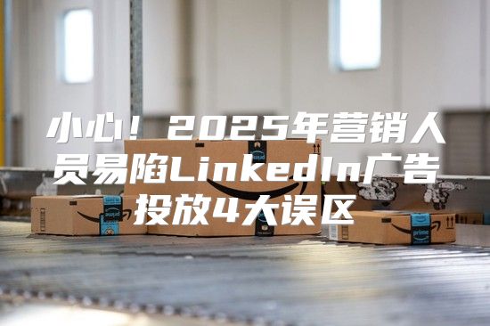 小心！2025年营销人员易陷LinkedIn广告投放4大误区