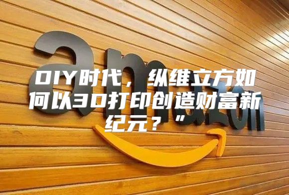 DIY时代，纵维立方如何以3D打印创造财富新纪元？”