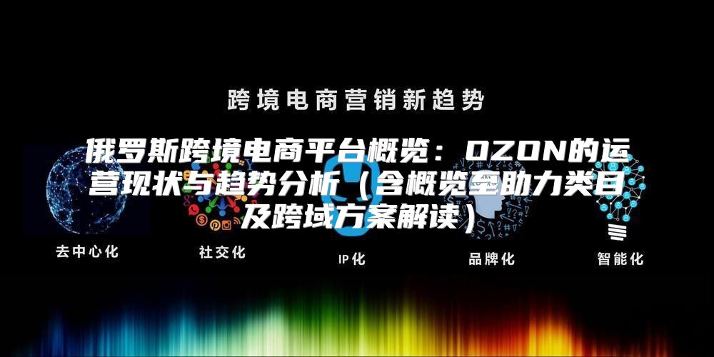 俄罗斯跨境电商平台概览：OZON的运营现状与趋势分析含概览至助力类目及跨域方案解读