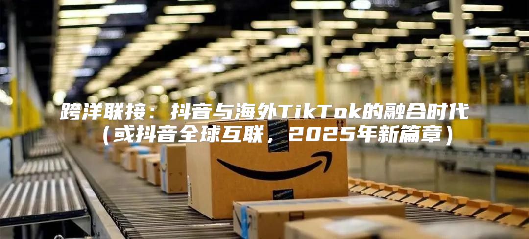 跨洋联接：抖音与海外TikTok的融合时代或抖音全球互联，2025年新篇章