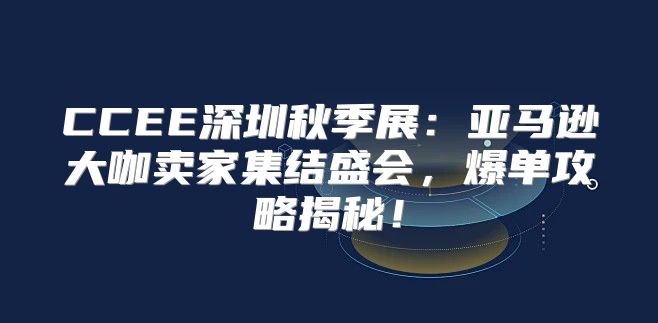 CCEE深圳秋季展：亚马逊大咖卖家集结盛会，爆单攻略揭秘！