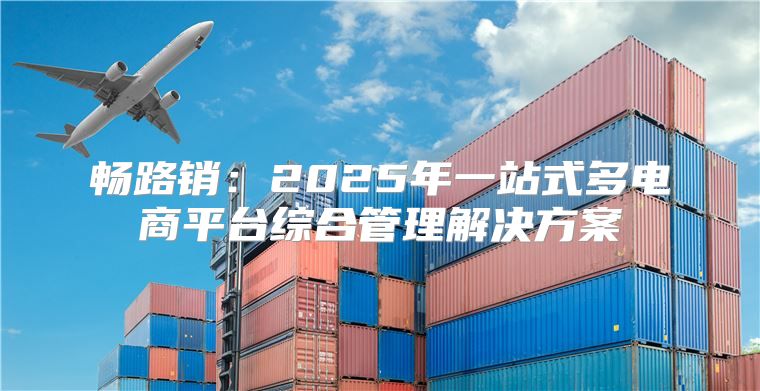 畅路销：2025年一站式多电商平台综合管理解决方案
