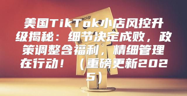 美国TikTok小店风控升级揭秘：细节决定成败，政策调整含福利，精细管理在行动！重磅更新2025