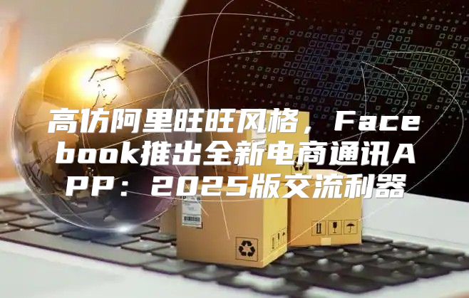 高仿阿里旺旺风格，Facebook推出全新电商通讯APP：2025版交流利器