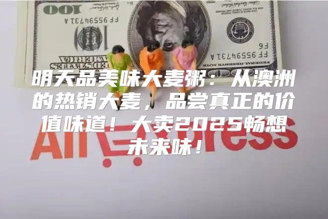 明天品美味大麦粥：从澳洲的热销大麦，品尝真正的价值味道！大卖2025畅想未来味！