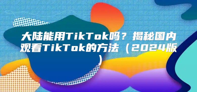 大陆能用TikTok吗？揭秘国内观看TikTok的方法2025版