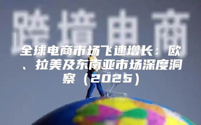 全球电商市场飞速增长：欧、拉美及东南亚市场深度洞察2025