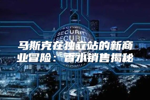 马斯克在独立站的新商业冒险：香水销售揭秘