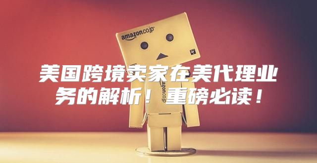 美国跨境卖家在美代理业务的解析！重磅必读！