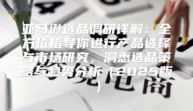 亚马逊选品调研详解：全方位指导你进行产品选择与市场研究，洞悉选品策略与趋势分析2025版