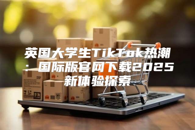 英国大学生TikTok热潮：国际版官网下载2025新体验探索