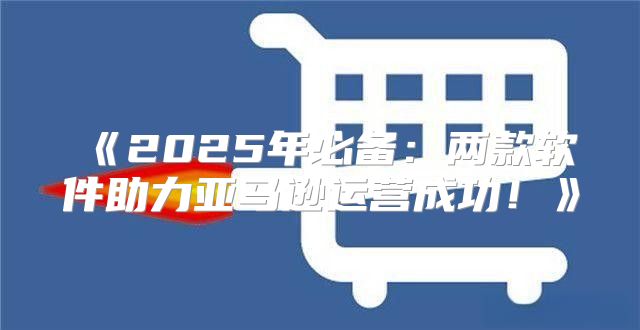 2025年必备：两款软件助力亚马逊运营成功！