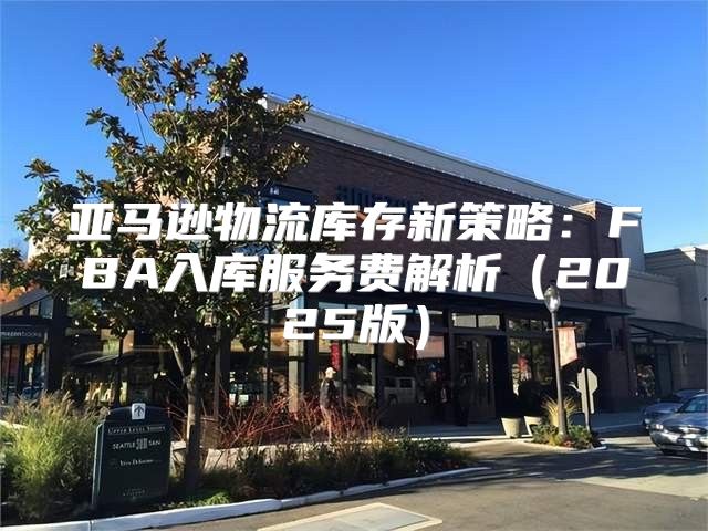 亚马逊物流库存新策略：FBA入库服务费解析2025版