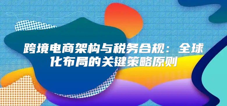 跨境电商架构与税务合规：全球化布局的关键策略原则