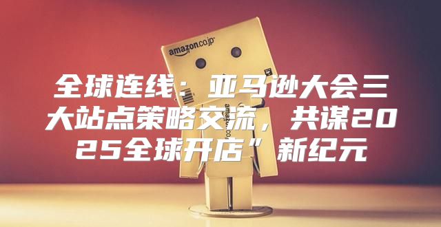 全球连线：亚马逊大会三大站点策略交流，共谋2025全球开店”新纪元