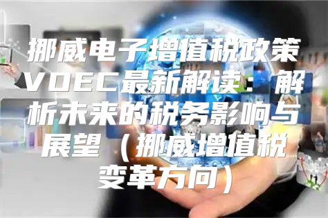 挪威电子增值税政策VOEC最新解读：解析未来的税务影响与展望挪威增值税变革方向