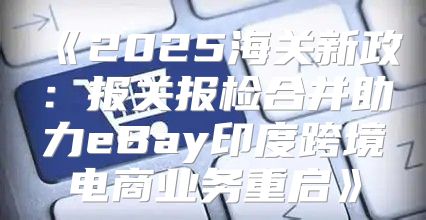 2025海关新政：报关报检合并助力eBay印度跨境电商业务重启