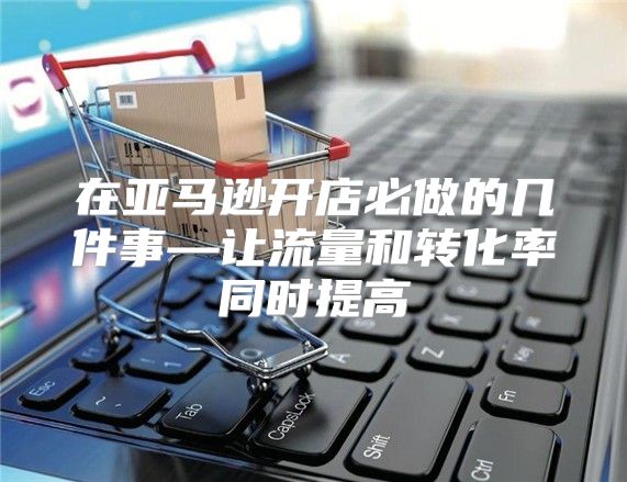 在亚马逊开店必做的几件事—让流量和转化率同时提高