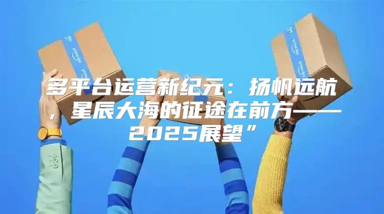 多平台运营新纪元：扬帆远航，星辰大海的征途在前方——2025展望”