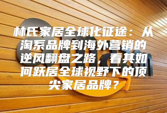 林氏家居全球化征途：从淘系品牌到海外营销的逆风翻盘之路，看其如何跃居全球视野下的顶尖家居品牌？