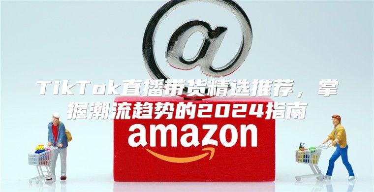 TikTok直播带货精选推荐，掌握潮流趋势的2025指南