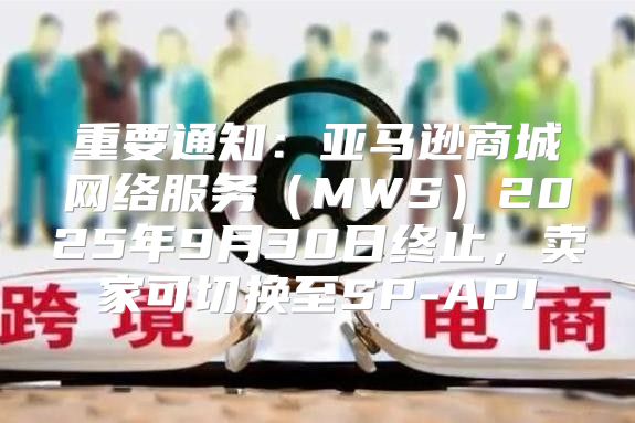 重要通知：亚马逊商城网络服务MWS2025年9月30日终止，卖家可切换至SP-API