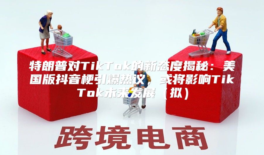特朗普对TikTok的新态度揭秘：美国版抖音梗引爆热议，或将影响TikTok未来发展拟