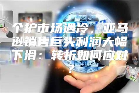 个护市场遇冷，亚马逊销售巨头利润大幅下滑：转折如何应对？