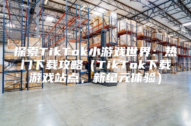 探索TikTok小游戏世界：热门下载攻略TikTok下载游戏站点，新纪元体验