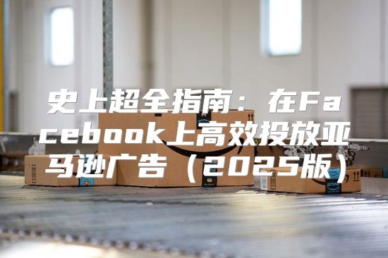史上超全指南：在Facebook上高效投放亚马逊广告2025版
