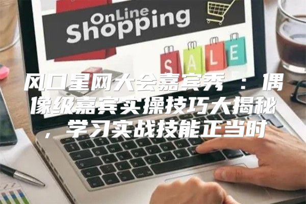 风口星网大会嘉宾秀③：偶像级嘉宾实操技巧大揭秘，学习实战技能正当时
