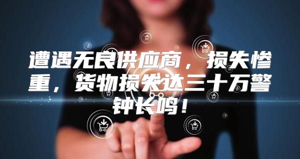 遭遇无良供应商，损失惨重，货物损失达三十万警钟长鸣！