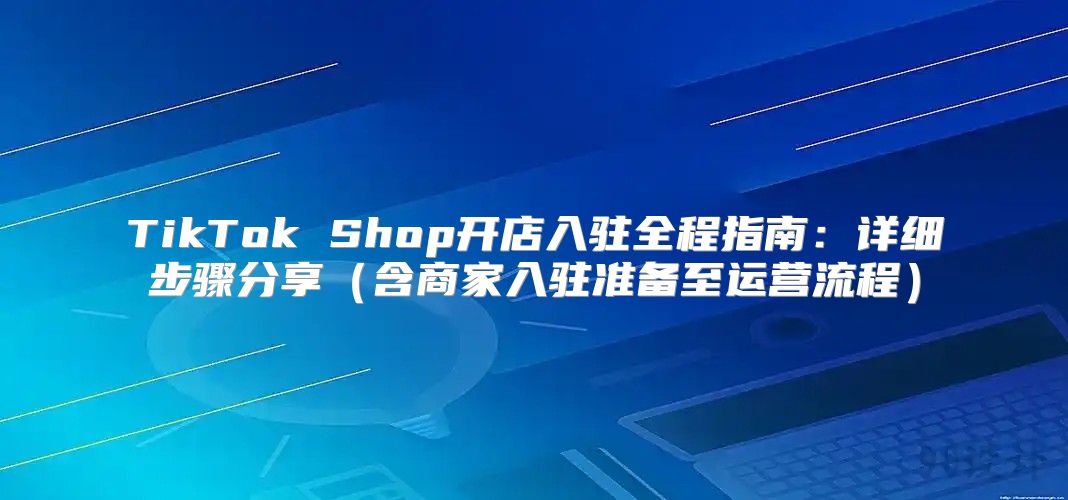 TikTok Shop开店入驻全程指南：详细步骤分享含商家入驻准备至运营流程