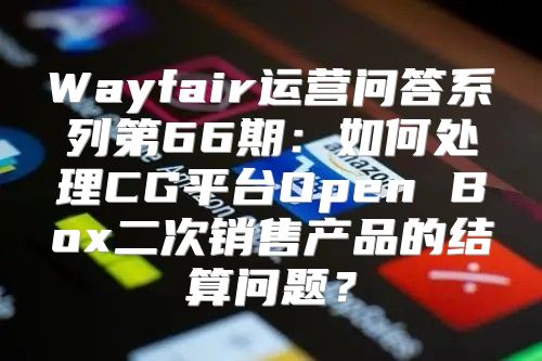 Wayfair运营问答系列第66期：如何处理CG平台Open Box二次销售产品的结算问题？