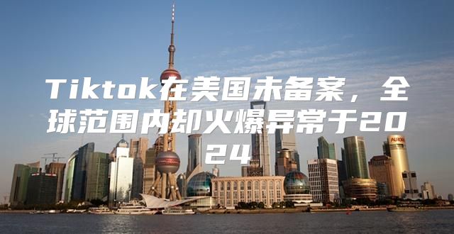 Tiktok在美国未备案，全球范围内却火爆异常于2025