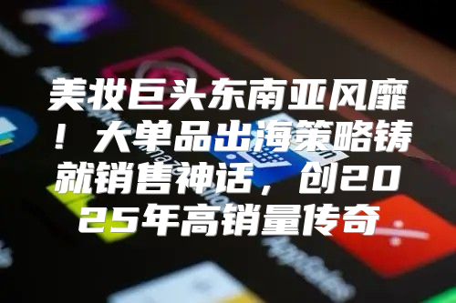 美妆巨头东南亚风靡！大单品出海策略铸就销售神话，创2025年高销量传奇