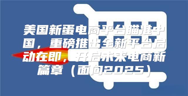 美国新蛋电商平台瞄准中国，重磅推出全新平台启动在即，开启未来电商新篇章面向2025