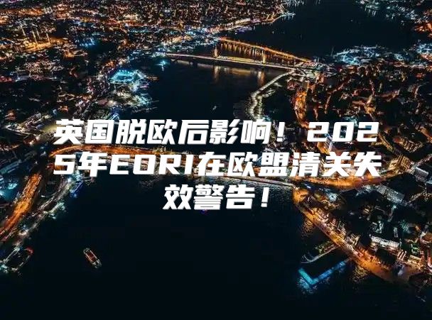 英国脱欧后影响！2025年EORI在欧盟清关失效警告！