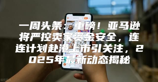 一周头条：重磅！亚马逊将严控卖家资金安全，连连计划赴港上市引关注，2025年最新动态揭秘